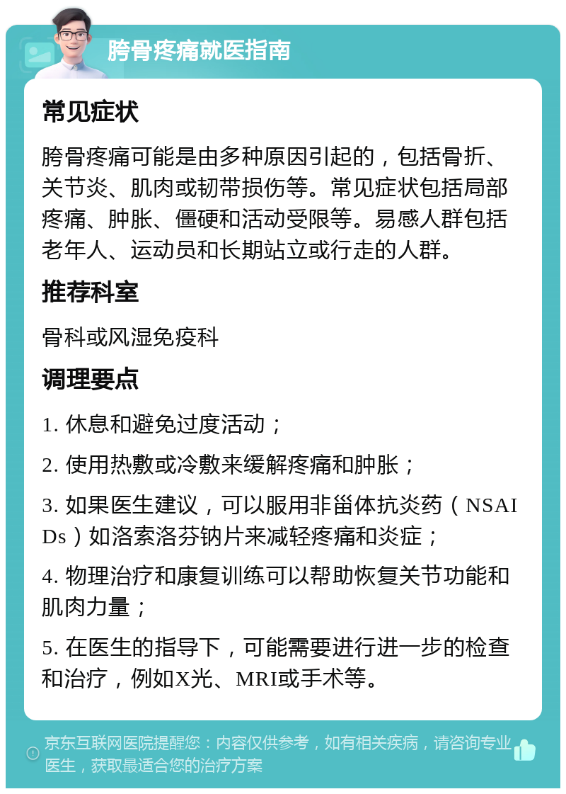 胯骨疼痛就医指南 常见症状 胯骨疼痛可能是由多种原因引起的，包括骨折、关节炎、肌肉或韧带损伤等。常见症状包括局部疼痛、肿胀、僵硬和活动受限等。易感人群包括老年人、运动员和长期站立或行走的人群。 推荐科室 骨科或风湿免疫科 调理要点 1. 休息和避免过度活动； 2. 使用热敷或冷敷来缓解疼痛和肿胀； 3. 如果医生建议，可以服用非甾体抗炎药（NSAIDs）如洛索洛芬钠片来减轻疼痛和炎症； 4. 物理治疗和康复训练可以帮助恢复关节功能和肌肉力量； 5. 在医生的指导下，可能需要进行进一步的检查和治疗，例如X光、MRI或手术等。