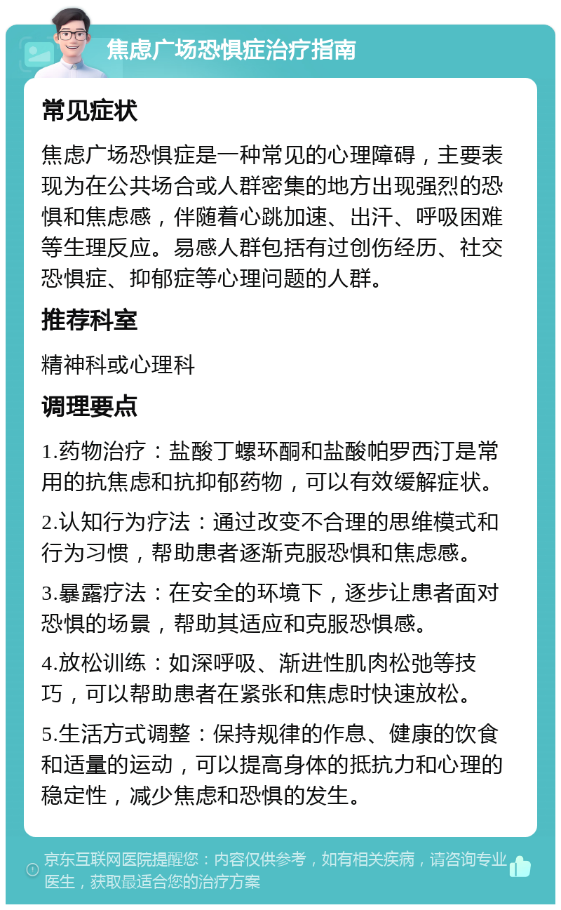 焦虑广场恐惧症治疗指南 常见症状 焦虑广场恐惧症是一种常见的心理障碍，主要表现为在公共场合或人群密集的地方出现强烈的恐惧和焦虑感，伴随着心跳加速、出汗、呼吸困难等生理反应。易感人群包括有过创伤经历、社交恐惧症、抑郁症等心理问题的人群。 推荐科室 精神科或心理科 调理要点 1.药物治疗：盐酸丁螺环酮和盐酸帕罗西汀是常用的抗焦虑和抗抑郁药物，可以有效缓解症状。 2.认知行为疗法：通过改变不合理的思维模式和行为习惯，帮助患者逐渐克服恐惧和焦虑感。 3.暴露疗法：在安全的环境下，逐步让患者面对恐惧的场景，帮助其适应和克服恐惧感。 4.放松训练：如深呼吸、渐进性肌肉松弛等技巧，可以帮助患者在紧张和焦虑时快速放松。 5.生活方式调整：保持规律的作息、健康的饮食和适量的运动，可以提高身体的抵抗力和心理的稳定性，减少焦虑和恐惧的发生。