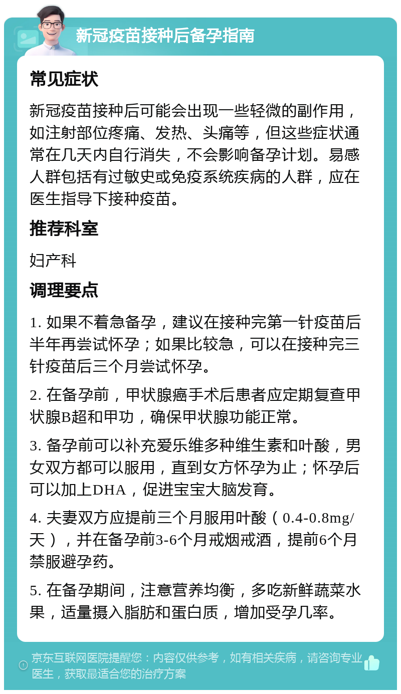 新冠疫苗接种后备孕指南 常见症状 新冠疫苗接种后可能会出现一些轻微的副作用，如注射部位疼痛、发热、头痛等，但这些症状通常在几天内自行消失，不会影响备孕计划。易感人群包括有过敏史或免疫系统疾病的人群，应在医生指导下接种疫苗。 推荐科室 妇产科 调理要点 1. 如果不着急备孕，建议在接种完第一针疫苗后半年再尝试怀孕；如果比较急，可以在接种完三针疫苗后三个月尝试怀孕。 2. 在备孕前，甲状腺癌手术后患者应定期复查甲状腺B超和甲功，确保甲状腺功能正常。 3. 备孕前可以补充爱乐维多种维生素和叶酸，男女双方都可以服用，直到女方怀孕为止；怀孕后可以加上DHA，促进宝宝大脑发育。 4. 夫妻双方应提前三个月服用叶酸（0.4-0.8mg/天），并在备孕前3-6个月戒烟戒酒，提前6个月禁服避孕药。 5. 在备孕期间，注意营养均衡，多吃新鲜蔬菜水果，适量摄入脂肪和蛋白质，增加受孕几率。