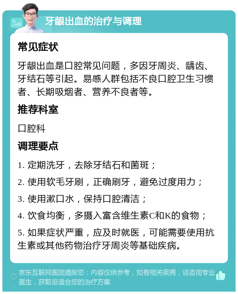 牙龈出血的治疗与调理 常见症状 牙龈出血是口腔常见问题，多因牙周炎、龋齿、牙结石等引起。易感人群包括不良口腔卫生习惯者、长期吸烟者、营养不良者等。 推荐科室 口腔科 调理要点 1. 定期洗牙，去除牙结石和菌斑； 2. 使用软毛牙刷，正确刷牙，避免过度用力； 3. 使用漱口水，保持口腔清洁； 4. 饮食均衡，多摄入富含维生素C和K的食物； 5. 如果症状严重，应及时就医，可能需要使用抗生素或其他药物治疗牙周炎等基础疾病。