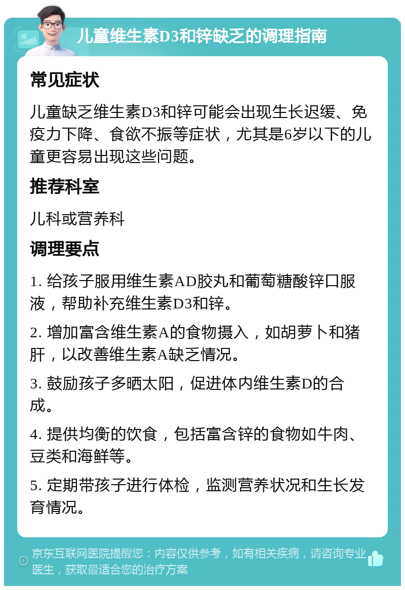 儿童维生素D3和锌缺乏的调理指南 常见症状 儿童缺乏维生素D3和锌可能会出现生长迟缓、免疫力下降、食欲不振等症状，尤其是6岁以下的儿童更容易出现这些问题。 推荐科室 儿科或营养科 调理要点 1. 给孩子服用维生素AD胶丸和葡萄糖酸锌口服液，帮助补充维生素D3和锌。 2. 增加富含维生素A的食物摄入，如胡萝卜和猪肝，以改善维生素A缺乏情况。 3. 鼓励孩子多晒太阳，促进体内维生素D的合成。 4. 提供均衡的饮食，包括富含锌的食物如牛肉、豆类和海鲜等。 5. 定期带孩子进行体检，监测营养状况和生长发育情况。