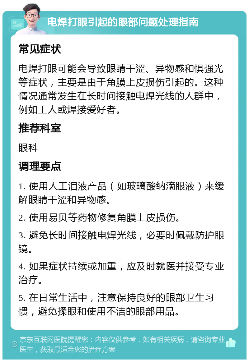 电焊打眼引起的眼部问题处理指南 常见症状 电焊打眼可能会导致眼睛干涩、异物感和惧强光等症状，主要是由于角膜上皮损伤引起的。这种情况通常发生在长时间接触电焊光线的人群中，例如工人或焊接爱好者。 推荐科室 眼科 调理要点 1. 使用人工泪液产品（如玻璃酸纳滴眼液）来缓解眼睛干涩和异物感。 2. 使用易贝等药物修复角膜上皮损伤。 3. 避免长时间接触电焊光线，必要时佩戴防护眼镜。 4. 如果症状持续或加重，应及时就医并接受专业治疗。 5. 在日常生活中，注意保持良好的眼部卫生习惯，避免揉眼和使用不洁的眼部用品。