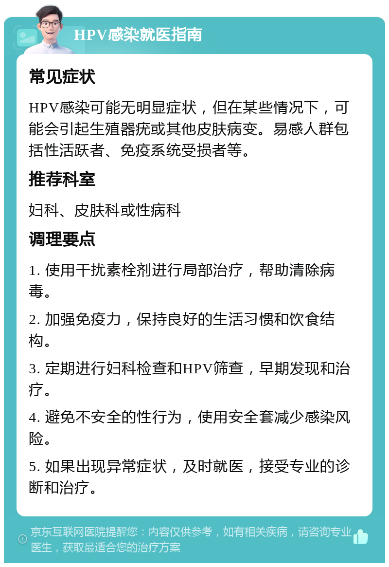 HPV感染就医指南 常见症状 HPV感染可能无明显症状，但在某些情况下，可能会引起生殖器疣或其他皮肤病变。易感人群包括性活跃者、免疫系统受损者等。 推荐科室 妇科、皮肤科或性病科 调理要点 1. 使用干扰素栓剂进行局部治疗，帮助清除病毒。 2. 加强免疫力，保持良好的生活习惯和饮食结构。 3. 定期进行妇科检查和HPV筛查，早期发现和治疗。 4. 避免不安全的性行为，使用安全套减少感染风险。 5. 如果出现异常症状，及时就医，接受专业的诊断和治疗。