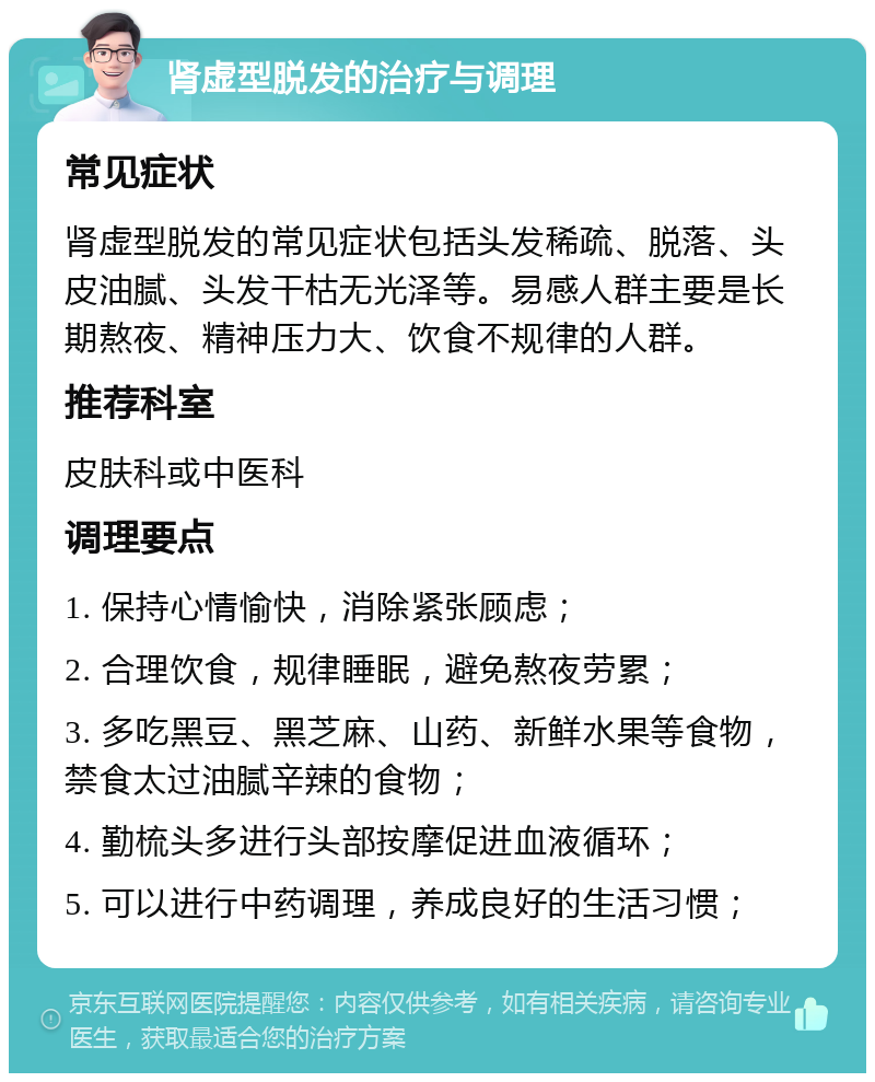 肾虚型脱发的治疗与调理 常见症状 肾虚型脱发的常见症状包括头发稀疏、脱落、头皮油腻、头发干枯无光泽等。易感人群主要是长期熬夜、精神压力大、饮食不规律的人群。 推荐科室 皮肤科或中医科 调理要点 1. 保持心情愉快，消除紧张顾虑； 2. 合理饮食，规律睡眠，避免熬夜劳累； 3. 多吃黑豆、黑芝麻、山药、新鲜水果等食物，禁食太过油腻辛辣的食物； 4. 勤梳头多进行头部按摩促进血液循环； 5. 可以进行中药调理，养成良好的生活习惯；