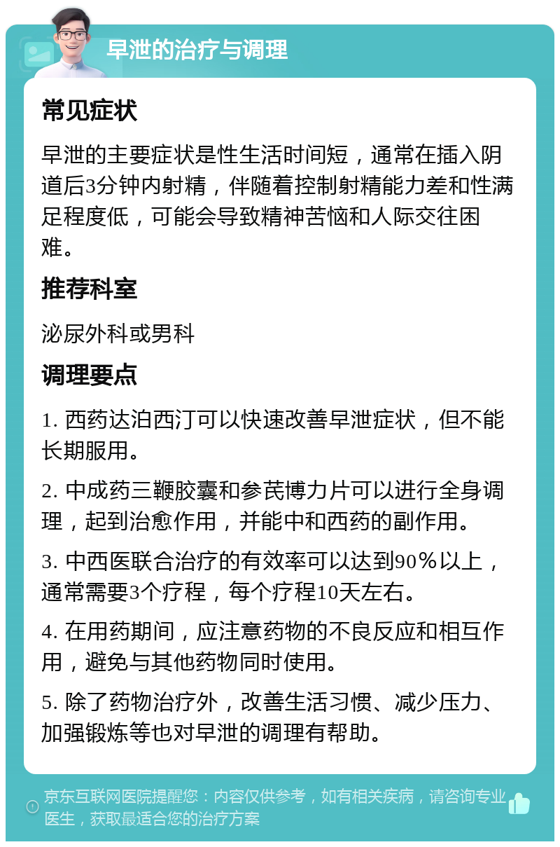 早泄的治疗与调理 常见症状 早泄的主要症状是性生活时间短，通常在插入阴道后3分钟内射精，伴随着控制射精能力差和性满足程度低，可能会导致精神苦恼和人际交往困难。 推荐科室 泌尿外科或男科 调理要点 1. 西药达泊西汀可以快速改善早泄症状，但不能长期服用。 2. 中成药三鞭胶囊和参芪博力片可以进行全身调理，起到治愈作用，并能中和西药的副作用。 3. 中西医联合治疗的有效率可以达到90％以上，通常需要3个疗程，每个疗程10天左右。 4. 在用药期间，应注意药物的不良反应和相互作用，避免与其他药物同时使用。 5. 除了药物治疗外，改善生活习惯、减少压力、加强锻炼等也对早泄的调理有帮助。