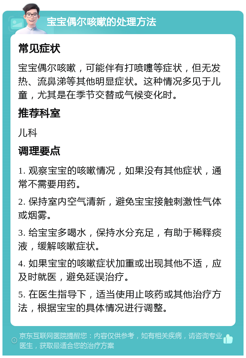 宝宝偶尔咳嗽的处理方法 常见症状 宝宝偶尔咳嗽，可能伴有打喷嚏等症状，但无发热、流鼻涕等其他明显症状。这种情况多见于儿童，尤其是在季节交替或气候变化时。 推荐科室 儿科 调理要点 1. 观察宝宝的咳嗽情况，如果没有其他症状，通常不需要用药。 2. 保持室内空气清新，避免宝宝接触刺激性气体或烟雾。 3. 给宝宝多喝水，保持水分充足，有助于稀释痰液，缓解咳嗽症状。 4. 如果宝宝的咳嗽症状加重或出现其他不适，应及时就医，避免延误治疗。 5. 在医生指导下，适当使用止咳药或其他治疗方法，根据宝宝的具体情况进行调整。