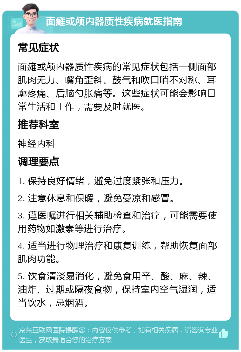 面瘫或颅内器质性疾病就医指南 常见症状 面瘫或颅内器质性疾病的常见症状包括一侧面部肌肉无力、嘴角歪斜、鼓气和吹口哨不对称、耳廓疼痛、后脑勺胀痛等。这些症状可能会影响日常生活和工作，需要及时就医。 推荐科室 神经内科 调理要点 1. 保持良好情绪，避免过度紧张和压力。 2. 注意休息和保暖，避免受凉和感冒。 3. 遵医嘱进行相关辅助检查和治疗，可能需要使用药物如激素等进行治疗。 4. 适当进行物理治疗和康复训练，帮助恢复面部肌肉功能。 5. 饮食清淡易消化，避免食用辛、酸、麻、辣、油炸、过期或隔夜食物，保持室内空气湿润，适当饮水，忌烟酒。