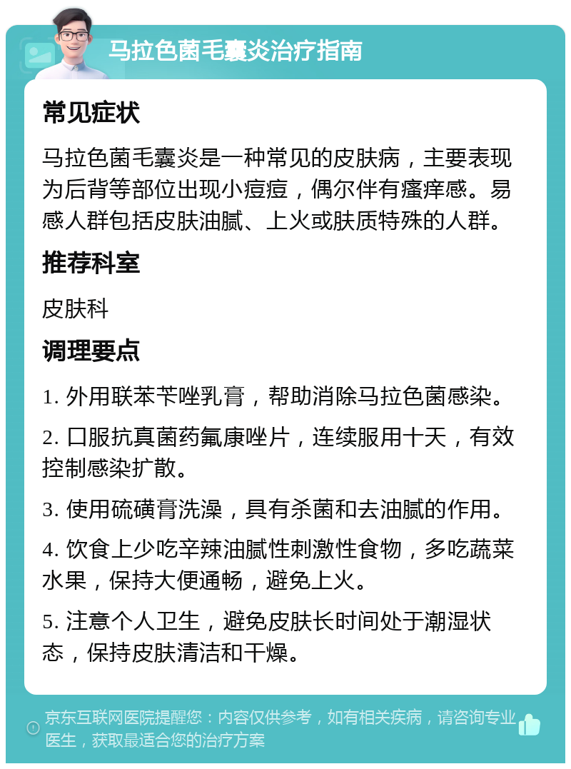 马拉色菌毛囊炎治疗指南 常见症状 马拉色菌毛囊炎是一种常见的皮肤病，主要表现为后背等部位出现小痘痘，偶尔伴有瘙痒感。易感人群包括皮肤油腻、上火或肤质特殊的人群。 推荐科室 皮肤科 调理要点 1. 外用联苯苄唑乳膏，帮助消除马拉色菌感染。 2. 口服抗真菌药氟康唑片，连续服用十天，有效控制感染扩散。 3. 使用硫磺膏洗澡，具有杀菌和去油腻的作用。 4. 饮食上少吃辛辣油腻性刺激性食物，多吃蔬菜水果，保持大便通畅，避免上火。 5. 注意个人卫生，避免皮肤长时间处于潮湿状态，保持皮肤清洁和干燥。