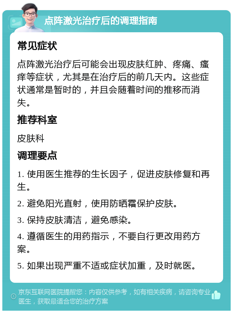 点阵激光治疗后的调理指南 常见症状 点阵激光治疗后可能会出现皮肤红肿、疼痛、瘙痒等症状，尤其是在治疗后的前几天内。这些症状通常是暂时的，并且会随着时间的推移而消失。 推荐科室 皮肤科 调理要点 1. 使用医生推荐的生长因子，促进皮肤修复和再生。 2. 避免阳光直射，使用防晒霜保护皮肤。 3. 保持皮肤清洁，避免感染。 4. 遵循医生的用药指示，不要自行更改用药方案。 5. 如果出现严重不适或症状加重，及时就医。