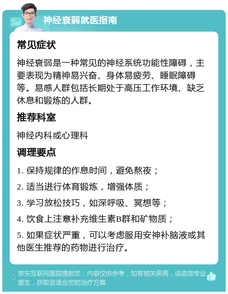 神经衰弱就医指南 常见症状 神经衰弱是一种常见的神经系统功能性障碍，主要表现为精神易兴奋、身体易疲劳、睡眠障碍等。易感人群包括长期处于高压工作环境、缺乏休息和锻炼的人群。 推荐科室 神经内科或心理科 调理要点 1. 保持规律的作息时间，避免熬夜； 2. 适当进行体育锻炼，增强体质； 3. 学习放松技巧，如深呼吸、冥想等； 4. 饮食上注意补充维生素B群和矿物质； 5. 如果症状严重，可以考虑服用安神补脑液或其他医生推荐的药物进行治疗。