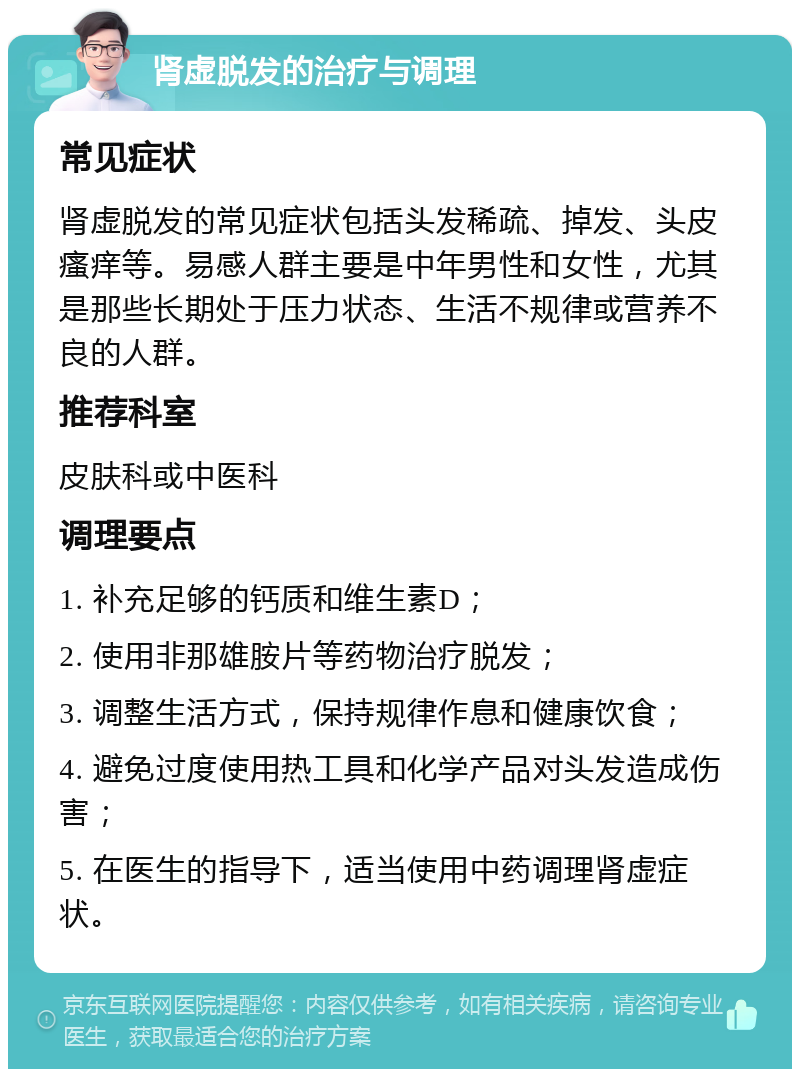 肾虚脱发的治疗与调理 常见症状 肾虚脱发的常见症状包括头发稀疏、掉发、头皮瘙痒等。易感人群主要是中年男性和女性，尤其是那些长期处于压力状态、生活不规律或营养不良的人群。 推荐科室 皮肤科或中医科 调理要点 1. 补充足够的钙质和维生素D； 2. 使用非那雄胺片等药物治疗脱发； 3. 调整生活方式，保持规律作息和健康饮食； 4. 避免过度使用热工具和化学产品对头发造成伤害； 5. 在医生的指导下，适当使用中药调理肾虚症状。