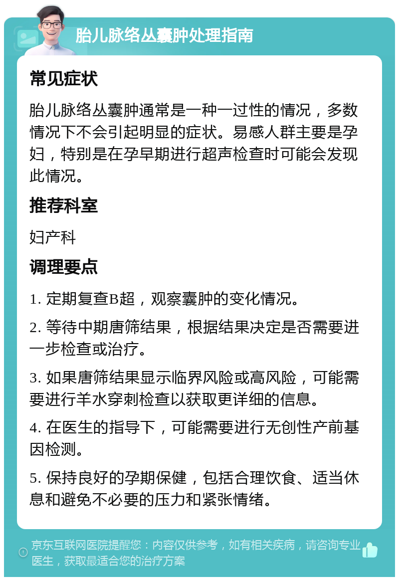 胎儿脉络丛囊肿处理指南 常见症状 胎儿脉络丛囊肿通常是一种一过性的情况，多数情况下不会引起明显的症状。易感人群主要是孕妇，特别是在孕早期进行超声检查时可能会发现此情况。 推荐科室 妇产科 调理要点 1. 定期复查B超，观察囊肿的变化情况。 2. 等待中期唐筛结果，根据结果决定是否需要进一步检查或治疗。 3. 如果唐筛结果显示临界风险或高风险，可能需要进行羊水穿刺检查以获取更详细的信息。 4. 在医生的指导下，可能需要进行无创性产前基因检测。 5. 保持良好的孕期保健，包括合理饮食、适当休息和避免不必要的压力和紧张情绪。