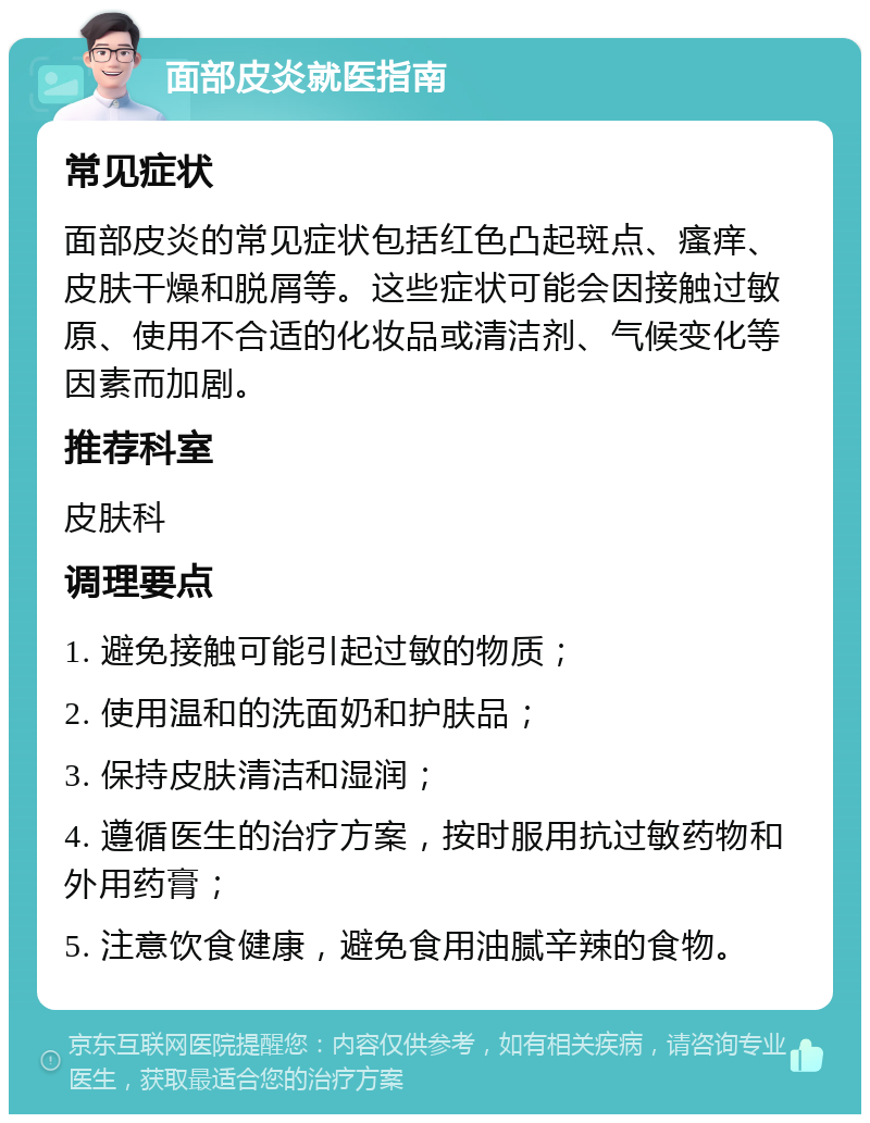 面部皮炎就医指南 常见症状 面部皮炎的常见症状包括红色凸起斑点、瘙痒、皮肤干燥和脱屑等。这些症状可能会因接触过敏原、使用不合适的化妆品或清洁剂、气候变化等因素而加剧。 推荐科室 皮肤科 调理要点 1. 避免接触可能引起过敏的物质； 2. 使用温和的洗面奶和护肤品； 3. 保持皮肤清洁和湿润； 4. 遵循医生的治疗方案，按时服用抗过敏药物和外用药膏； 5. 注意饮食健康，避免食用油腻辛辣的食物。