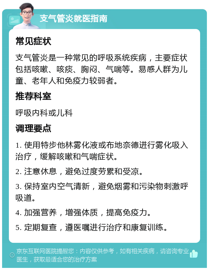 支气管炎就医指南 常见症状 支气管炎是一种常见的呼吸系统疾病，主要症状包括咳嗽、咳痰、胸闷、气喘等。易感人群为儿童、老年人和免疫力较弱者。 推荐科室 呼吸内科或儿科 调理要点 1. 使用特步他林雾化液或布地奈德进行雾化吸入治疗，缓解咳嗽和气喘症状。 2. 注意休息，避免过度劳累和受凉。 3. 保持室内空气清新，避免烟雾和污染物刺激呼吸道。 4. 加强营养，增强体质，提高免疫力。 5. 定期复查，遵医嘱进行治疗和康复训练。