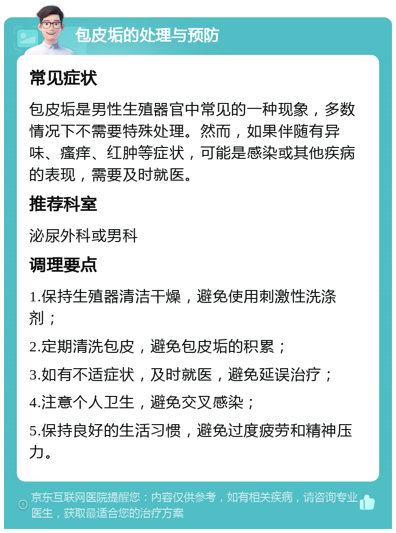 包皮垢的处理与预防 常见症状 包皮垢是男性生殖器官中常见的一种现象，多数情况下不需要特殊处理。然而，如果伴随有异味、瘙痒、红肿等症状，可能是感染或其他疾病的表现，需要及时就医。 推荐科室 泌尿外科或男科 调理要点 1.保持生殖器清洁干燥，避免使用刺激性洗涤剂； 2.定期清洗包皮，避免包皮垢的积累； 3.如有不适症状，及时就医，避免延误治疗； 4.注意个人卫生，避免交叉感染； 5.保持良好的生活习惯，避免过度疲劳和精神压力。