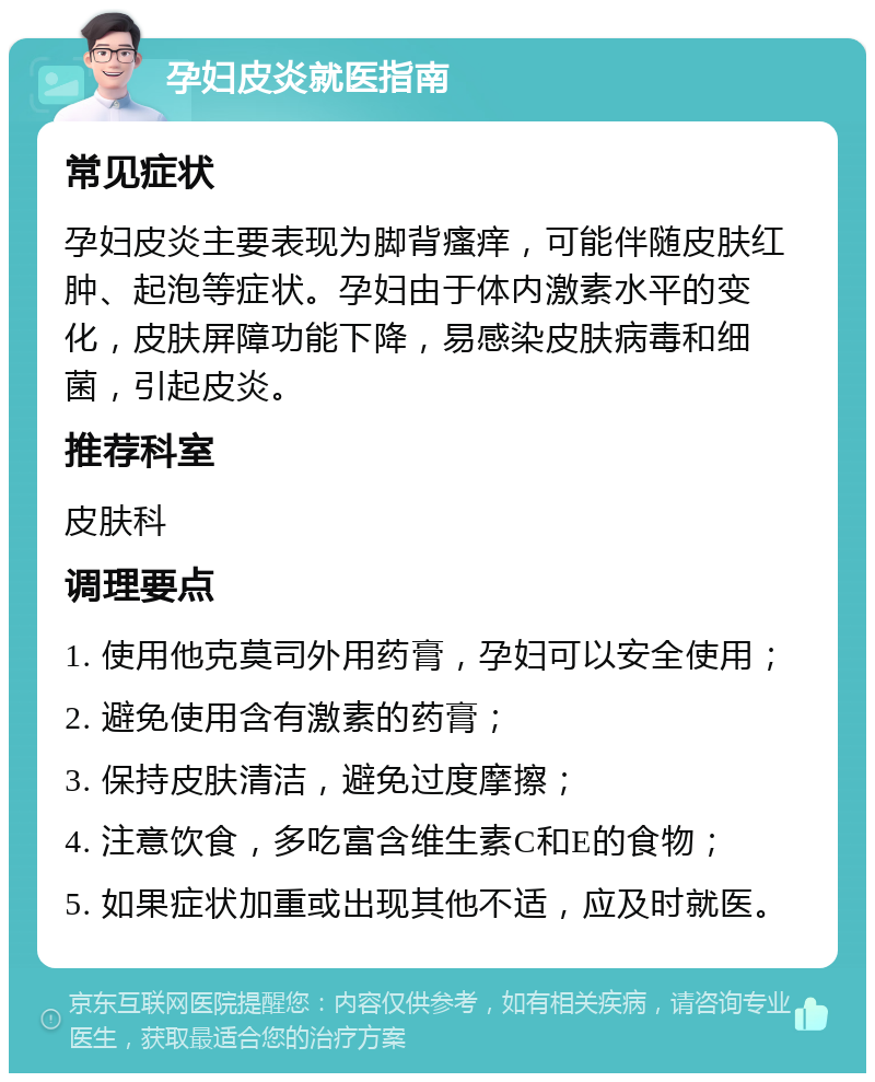 孕妇皮炎就医指南 常见症状 孕妇皮炎主要表现为脚背瘙痒，可能伴随皮肤红肿、起泡等症状。孕妇由于体内激素水平的变化，皮肤屏障功能下降，易感染皮肤病毒和细菌，引起皮炎。 推荐科室 皮肤科 调理要点 1. 使用他克莫司外用药膏，孕妇可以安全使用； 2. 避免使用含有激素的药膏； 3. 保持皮肤清洁，避免过度摩擦； 4. 注意饮食，多吃富含维生素C和E的食物； 5. 如果症状加重或出现其他不适，应及时就医。