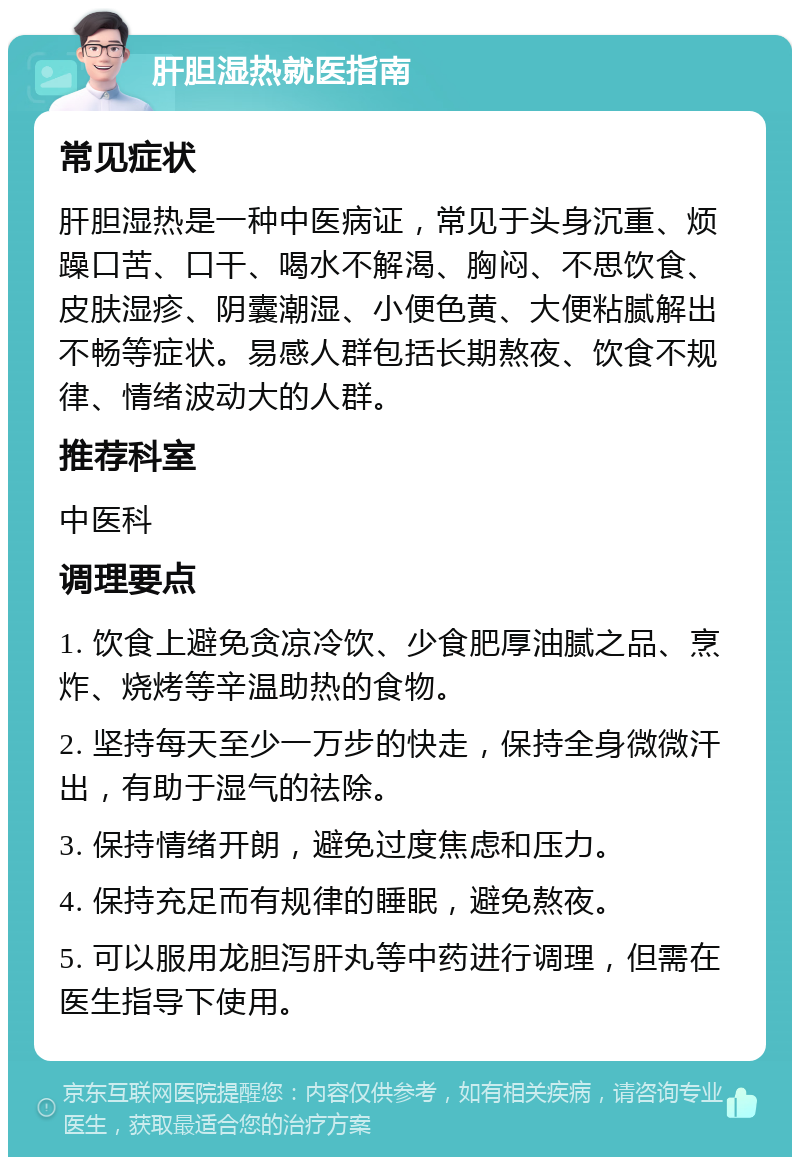 肝胆湿热就医指南 常见症状 肝胆湿热是一种中医病证，常见于头身沉重、烦躁口苦、口干、喝水不解渴、胸闷、不思饮食、皮肤湿疹、阴囊潮湿、小便色黄、大便粘腻解出不畅等症状。易感人群包括长期熬夜、饮食不规律、情绪波动大的人群。 推荐科室 中医科 调理要点 1. 饮食上避免贪凉冷饮、少食肥厚油腻之品、烹炸、烧烤等辛温助热的食物。 2. 坚持每天至少一万步的快走，保持全身微微汗出，有助于湿气的祛除。 3. 保持情绪开朗，避免过度焦虑和压力。 4. 保持充足而有规律的睡眠，避免熬夜。 5. 可以服用龙胆泻肝丸等中药进行调理，但需在医生指导下使用。