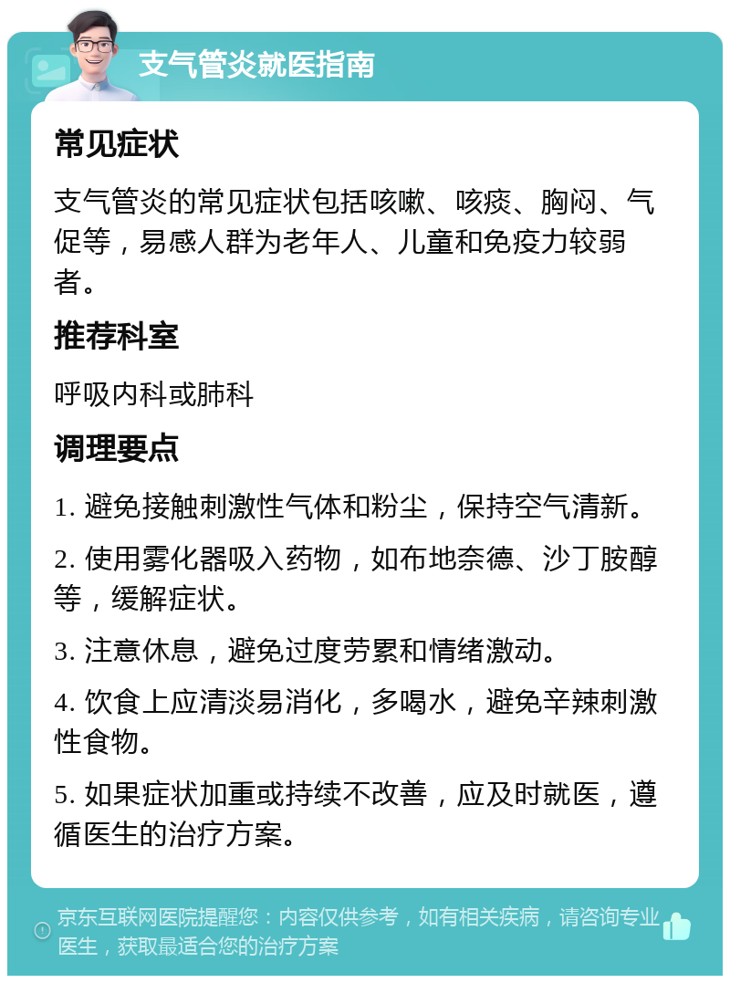 支气管炎就医指南 常见症状 支气管炎的常见症状包括咳嗽、咳痰、胸闷、气促等，易感人群为老年人、儿童和免疫力较弱者。 推荐科室 呼吸内科或肺科 调理要点 1. 避免接触刺激性气体和粉尘，保持空气清新。 2. 使用雾化器吸入药物，如布地奈德、沙丁胺醇等，缓解症状。 3. 注意休息，避免过度劳累和情绪激动。 4. 饮食上应清淡易消化，多喝水，避免辛辣刺激性食物。 5. 如果症状加重或持续不改善，应及时就医，遵循医生的治疗方案。