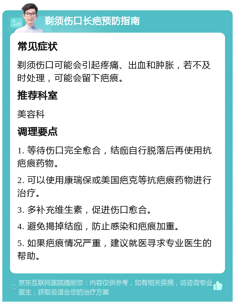 剃须伤口长疤预防指南 常见症状 剃须伤口可能会引起疼痛、出血和肿胀，若不及时处理，可能会留下疤痕。 推荐科室 美容科 调理要点 1. 等待伤口完全愈合，结痂自行脱落后再使用抗疤痕药物。 2. 可以使用康瑞保或美国疤克等抗疤痕药物进行治疗。 3. 多补充维生素，促进伤口愈合。 4. 避免揭掉结痂，防止感染和疤痕加重。 5. 如果疤痕情况严重，建议就医寻求专业医生的帮助。