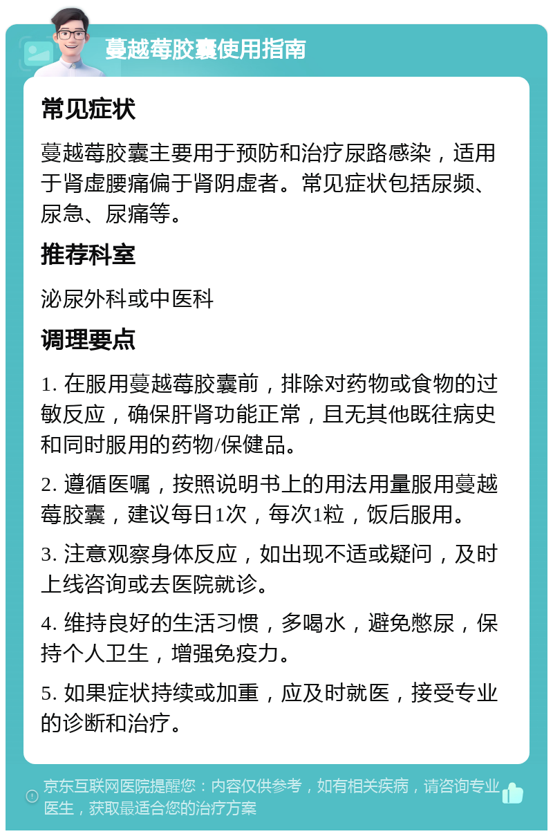 蔓越莓胶囊使用指南 常见症状 蔓越莓胶囊主要用于预防和治疗尿路感染，适用于肾虚腰痛偏于肾阴虚者。常见症状包括尿频、尿急、尿痛等。 推荐科室 泌尿外科或中医科 调理要点 1. 在服用蔓越莓胶囊前，排除对药物或食物的过敏反应，确保肝肾功能正常，且无其他既往病史和同时服用的药物/保健品。 2. 遵循医嘱，按照说明书上的用法用量服用蔓越莓胶囊，建议每日1次，每次1粒，饭后服用。 3. 注意观察身体反应，如出现不适或疑问，及时上线咨询或去医院就诊。 4. 维持良好的生活习惯，多喝水，避免憋尿，保持个人卫生，增强免疫力。 5. 如果症状持续或加重，应及时就医，接受专业的诊断和治疗。