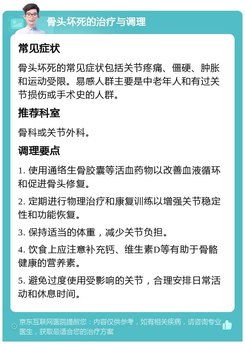 骨头坏死的治疗与调理 常见症状 骨头坏死的常见症状包括关节疼痛、僵硬、肿胀和运动受限。易感人群主要是中老年人和有过关节损伤或手术史的人群。 推荐科室 骨科或关节外科。 调理要点 1. 使用通络生骨胶囊等活血药物以改善血液循环和促进骨头修复。 2. 定期进行物理治疗和康复训练以增强关节稳定性和功能恢复。 3. 保持适当的体重，减少关节负担。 4. 饮食上应注意补充钙、维生素D等有助于骨骼健康的营养素。 5. 避免过度使用受影响的关节，合理安排日常活动和休息时间。