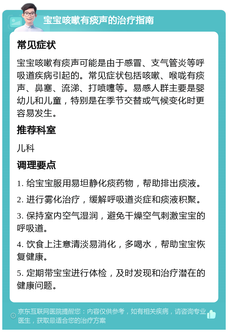 宝宝咳嗽有痰声的治疗指南 常见症状 宝宝咳嗽有痰声可能是由于感冒、支气管炎等呼吸道疾病引起的。常见症状包括咳嗽、喉咙有痰声、鼻塞、流涕、打喷嚏等。易感人群主要是婴幼儿和儿童，特别是在季节交替或气候变化时更容易发生。 推荐科室 儿科 调理要点 1. 给宝宝服用易坦静化痰药物，帮助排出痰液。 2. 进行雾化治疗，缓解呼吸道炎症和痰液积聚。 3. 保持室内空气湿润，避免干燥空气刺激宝宝的呼吸道。 4. 饮食上注意清淡易消化，多喝水，帮助宝宝恢复健康。 5. 定期带宝宝进行体检，及时发现和治疗潜在的健康问题。