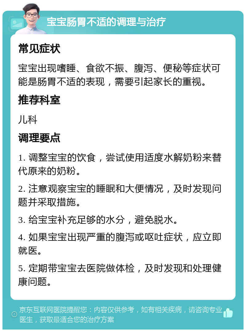 宝宝肠胃不适的调理与治疗 常见症状 宝宝出现嗜睡、食欲不振、腹泻、便秘等症状可能是肠胃不适的表现，需要引起家长的重视。 推荐科室 儿科 调理要点 1. 调整宝宝的饮食，尝试使用适度水解奶粉来替代原来的奶粉。 2. 注意观察宝宝的睡眠和大便情况，及时发现问题并采取措施。 3. 给宝宝补充足够的水分，避免脱水。 4. 如果宝宝出现严重的腹泻或呕吐症状，应立即就医。 5. 定期带宝宝去医院做体检，及时发现和处理健康问题。