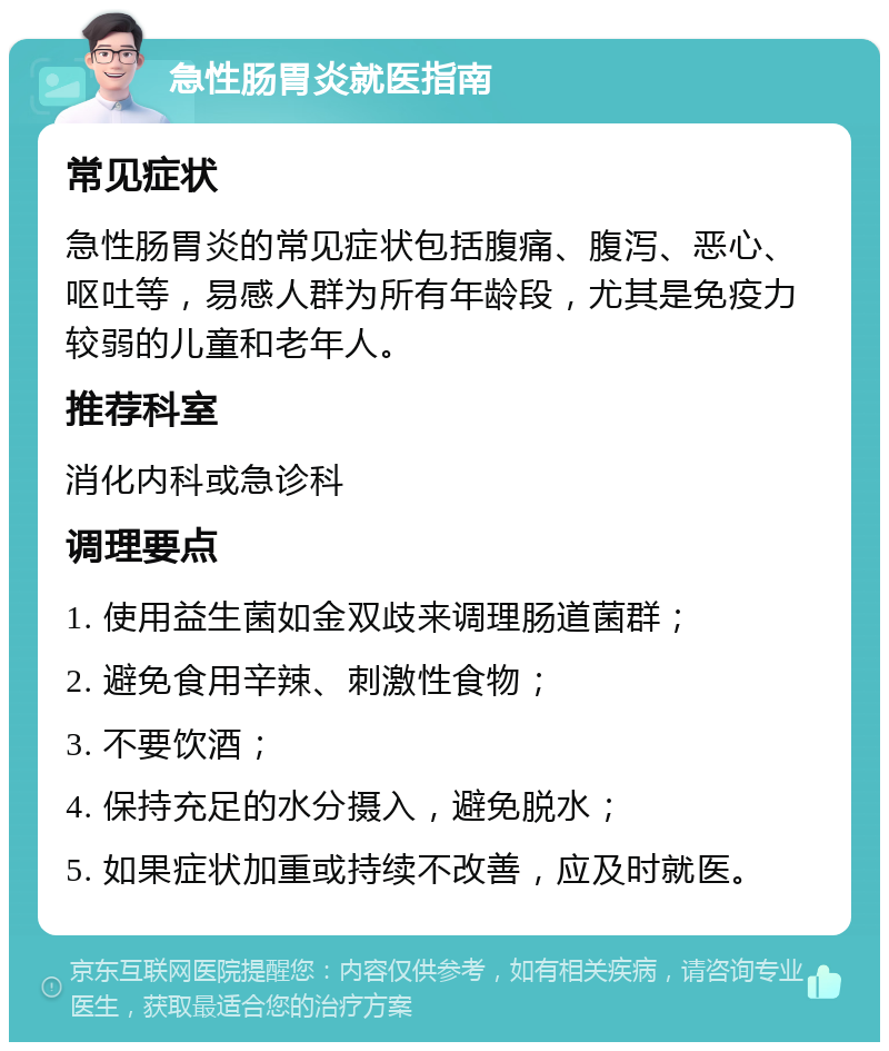 急性肠胃炎就医指南 常见症状 急性肠胃炎的常见症状包括腹痛、腹泻、恶心、呕吐等，易感人群为所有年龄段，尤其是免疫力较弱的儿童和老年人。 推荐科室 消化内科或急诊科 调理要点 1. 使用益生菌如金双歧来调理肠道菌群； 2. 避免食用辛辣、刺激性食物； 3. 不要饮酒； 4. 保持充足的水分摄入，避免脱水； 5. 如果症状加重或持续不改善，应及时就医。