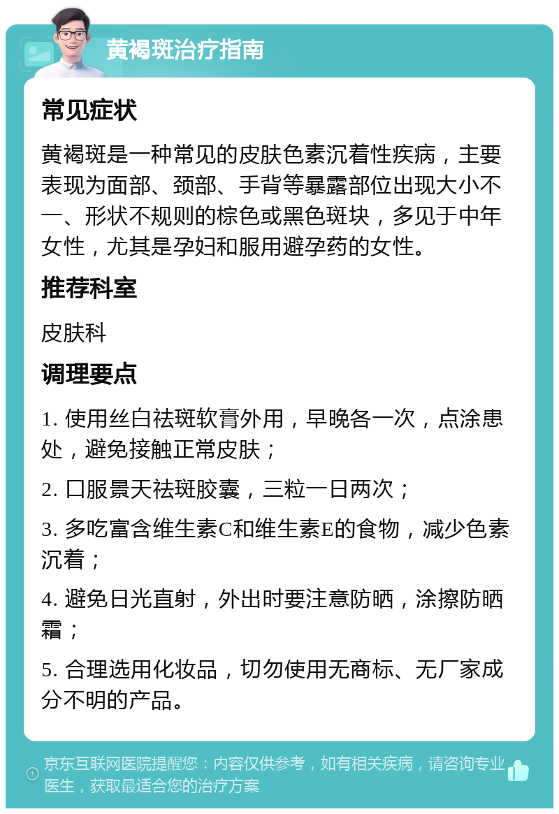 黄褐斑治疗指南 常见症状 黄褐斑是一种常见的皮肤色素沉着性疾病，主要表现为面部、颈部、手背等暴露部位出现大小不一、形状不规则的棕色或黑色斑块，多见于中年女性，尤其是孕妇和服用避孕药的女性。 推荐科室 皮肤科 调理要点 1. 使用丝白祛斑软膏外用，早晚各一次，点涂患处，避免接触正常皮肤； 2. 口服景天祛斑胶囊，三粒一日两次； 3. 多吃富含维生素C和维生素E的食物，减少色素沉着； 4. 避免日光直射，外出时要注意防晒，涂擦防晒霜； 5. 合理选用化妆品，切勿使用无商标、无厂家成分不明的产品。