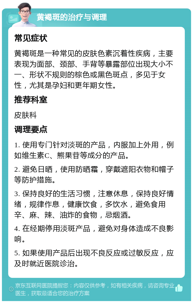 黄褐斑的治疗与调理 常见症状 黄褐斑是一种常见的皮肤色素沉着性疾病，主要表现为面部、颈部、手背等暴露部位出现大小不一、形状不规则的棕色或黑色斑点，多见于女性，尤其是孕妇和更年期女性。 推荐科室 皮肤科 调理要点 1. 使用专门针对淡斑的产品，内服加上外用，例如维生素C、熊果苷等成分的产品。 2. 避免日晒，使用防晒霜，穿戴遮阳衣物和帽子等防护措施。 3. 保持良好的生活习惯，注意休息，保持良好情绪，规律作息，健康饮食，多饮水，避免食用辛、麻、辣、油炸的食物，忌烟酒。 4. 在经期停用淡斑产品，避免对身体造成不良影响。 5. 如果使用产品后出现不良反应或过敏反应，应及时就近医院诊治。