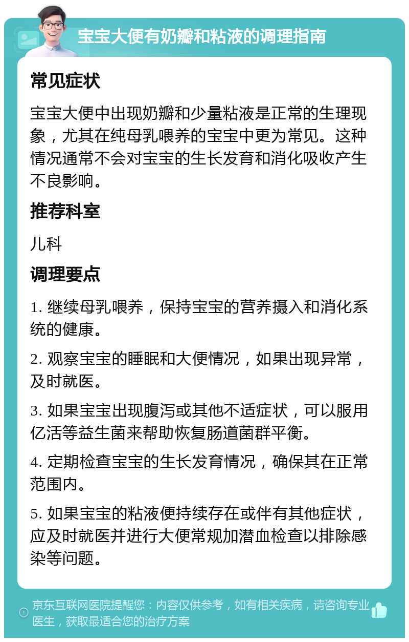 宝宝大便有奶瓣和粘液的调理指南 常见症状 宝宝大便中出现奶瓣和少量粘液是正常的生理现象，尤其在纯母乳喂养的宝宝中更为常见。这种情况通常不会对宝宝的生长发育和消化吸收产生不良影响。 推荐科室 儿科 调理要点 1. 继续母乳喂养，保持宝宝的营养摄入和消化系统的健康。 2. 观察宝宝的睡眠和大便情况，如果出现异常，及时就医。 3. 如果宝宝出现腹泻或其他不适症状，可以服用亿活等益生菌来帮助恢复肠道菌群平衡。 4. 定期检查宝宝的生长发育情况，确保其在正常范围内。 5. 如果宝宝的粘液便持续存在或伴有其他症状，应及时就医并进行大便常规加潜血检查以排除感染等问题。