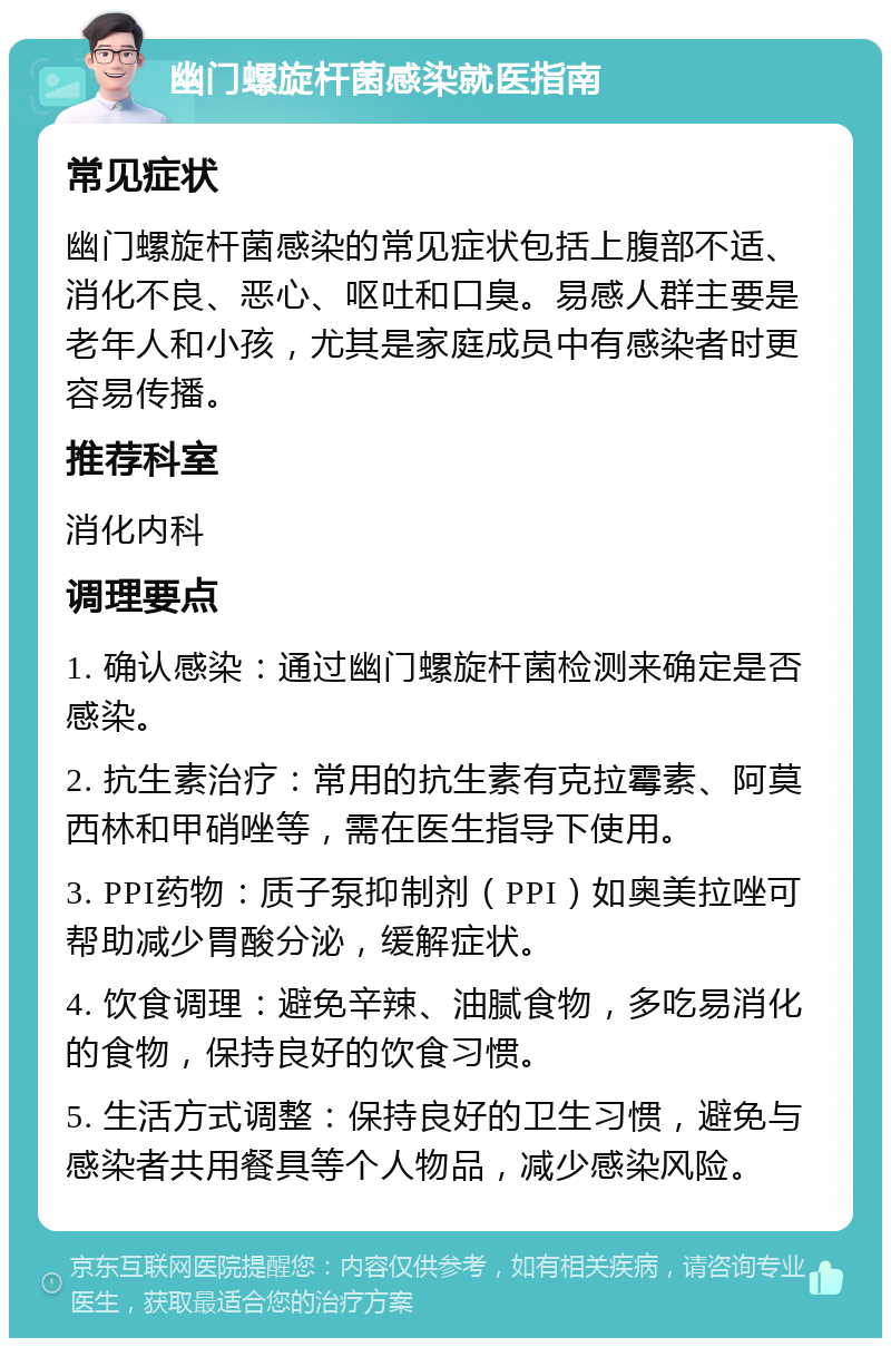 幽门螺旋杆菌感染就医指南 常见症状 幽门螺旋杆菌感染的常见症状包括上腹部不适、消化不良、恶心、呕吐和口臭。易感人群主要是老年人和小孩，尤其是家庭成员中有感染者时更容易传播。 推荐科室 消化内科 调理要点 1. 确认感染：通过幽门螺旋杆菌检测来确定是否感染。 2. 抗生素治疗：常用的抗生素有克拉霉素、阿莫西林和甲硝唑等，需在医生指导下使用。 3. PPI药物：质子泵抑制剂（PPI）如奥美拉唑可帮助减少胃酸分泌，缓解症状。 4. 饮食调理：避免辛辣、油腻食物，多吃易消化的食物，保持良好的饮食习惯。 5. 生活方式调整：保持良好的卫生习惯，避免与感染者共用餐具等个人物品，减少感染风险。