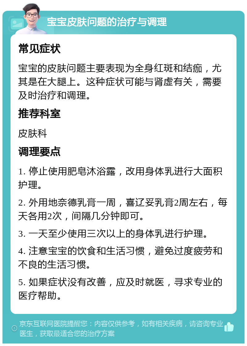 宝宝皮肤问题的治疗与调理 常见症状 宝宝的皮肤问题主要表现为全身红斑和结痂，尤其是在大腿上。这种症状可能与肾虚有关，需要及时治疗和调理。 推荐科室 皮肤科 调理要点 1. 停止使用肥皂沐浴露，改用身体乳进行大面积护理。 2. 外用地奈德乳膏一周，喜辽妥乳膏2周左右，每天各用2次，间隔几分钟即可。 3. 一天至少使用三次以上的身体乳进行护理。 4. 注意宝宝的饮食和生活习惯，避免过度疲劳和不良的生活习惯。 5. 如果症状没有改善，应及时就医，寻求专业的医疗帮助。