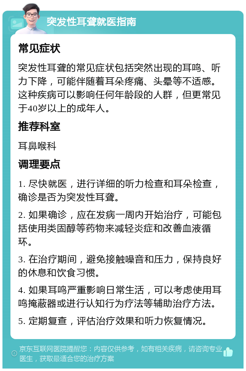 突发性耳聋就医指南 常见症状 突发性耳聋的常见症状包括突然出现的耳鸣、听力下降，可能伴随着耳朵疼痛、头晕等不适感。这种疾病可以影响任何年龄段的人群，但更常见于40岁以上的成年人。 推荐科室 耳鼻喉科 调理要点 1. 尽快就医，进行详细的听力检查和耳朵检查，确诊是否为突发性耳聋。 2. 如果确诊，应在发病一周内开始治疗，可能包括使用类固醇等药物来减轻炎症和改善血液循环。 3. 在治疗期间，避免接触噪音和压力，保持良好的休息和饮食习惯。 4. 如果耳鸣严重影响日常生活，可以考虑使用耳鸣掩蔽器或进行认知行为疗法等辅助治疗方法。 5. 定期复查，评估治疗效果和听力恢复情况。