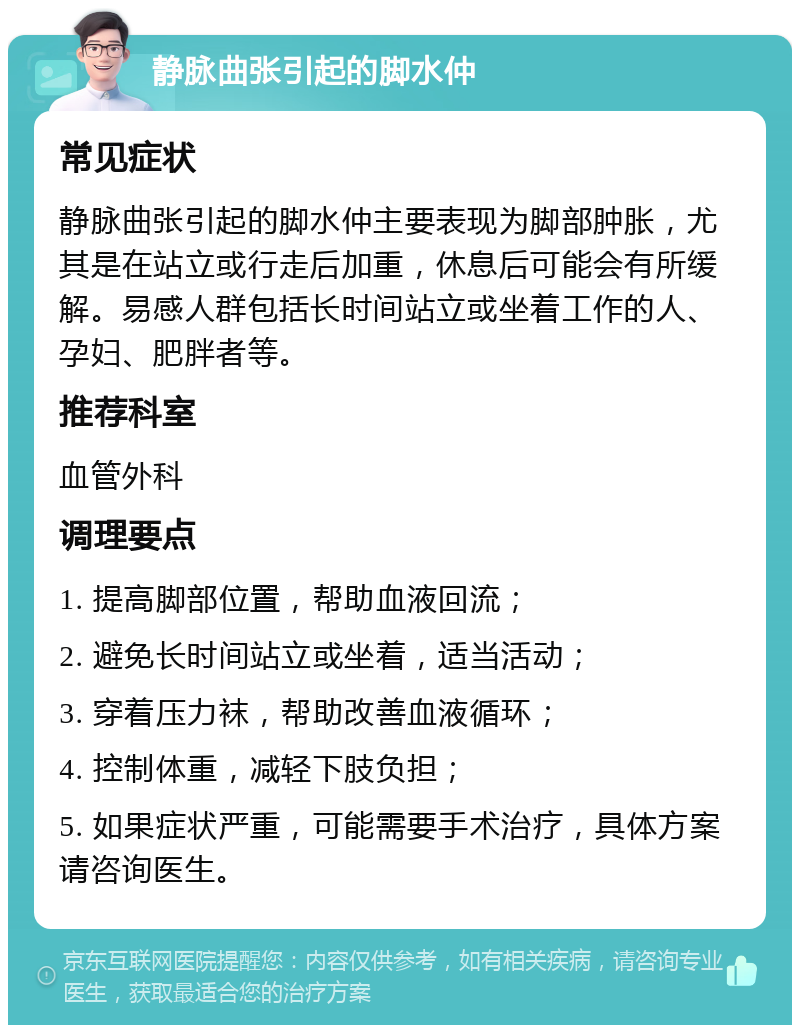 静脉曲张引起的脚水仲 常见症状 静脉曲张引起的脚水仲主要表现为脚部肿胀，尤其是在站立或行走后加重，休息后可能会有所缓解。易感人群包括长时间站立或坐着工作的人、孕妇、肥胖者等。 推荐科室 血管外科 调理要点 1. 提高脚部位置，帮助血液回流； 2. 避免长时间站立或坐着，适当活动； 3. 穿着压力袜，帮助改善血液循环； 4. 控制体重，减轻下肢负担； 5. 如果症状严重，可能需要手术治疗，具体方案请咨询医生。