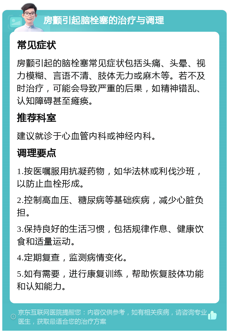 房颤引起脑栓塞的治疗与调理 常见症状 房颤引起的脑栓塞常见症状包括头痛、头晕、视力模糊、言语不清、肢体无力或麻木等。若不及时治疗，可能会导致严重的后果，如精神错乱、认知障碍甚至瘫痪。 推荐科室 建议就诊于心血管内科或神经内科。 调理要点 1.按医嘱服用抗凝药物，如华法林或利伐沙班，以防止血栓形成。 2.控制高血压、糖尿病等基础疾病，减少心脏负担。 3.保持良好的生活习惯，包括规律作息、健康饮食和适量运动。 4.定期复查，监测病情变化。 5.如有需要，进行康复训练，帮助恢复肢体功能和认知能力。