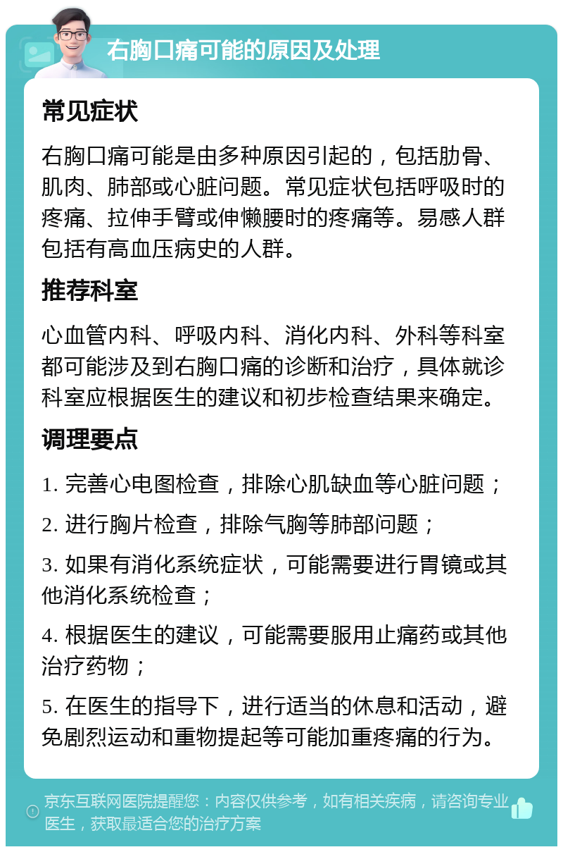 右胸口痛可能的原因及处理 常见症状 右胸口痛可能是由多种原因引起的，包括肋骨、肌肉、肺部或心脏问题。常见症状包括呼吸时的疼痛、拉伸手臂或伸懒腰时的疼痛等。易感人群包括有高血压病史的人群。 推荐科室 心血管内科、呼吸内科、消化内科、外科等科室都可能涉及到右胸口痛的诊断和治疗，具体就诊科室应根据医生的建议和初步检查结果来确定。 调理要点 1. 完善心电图检查，排除心肌缺血等心脏问题； 2. 进行胸片检查，排除气胸等肺部问题； 3. 如果有消化系统症状，可能需要进行胃镜或其他消化系统检查； 4. 根据医生的建议，可能需要服用止痛药或其他治疗药物； 5. 在医生的指导下，进行适当的休息和活动，避免剧烈运动和重物提起等可能加重疼痛的行为。