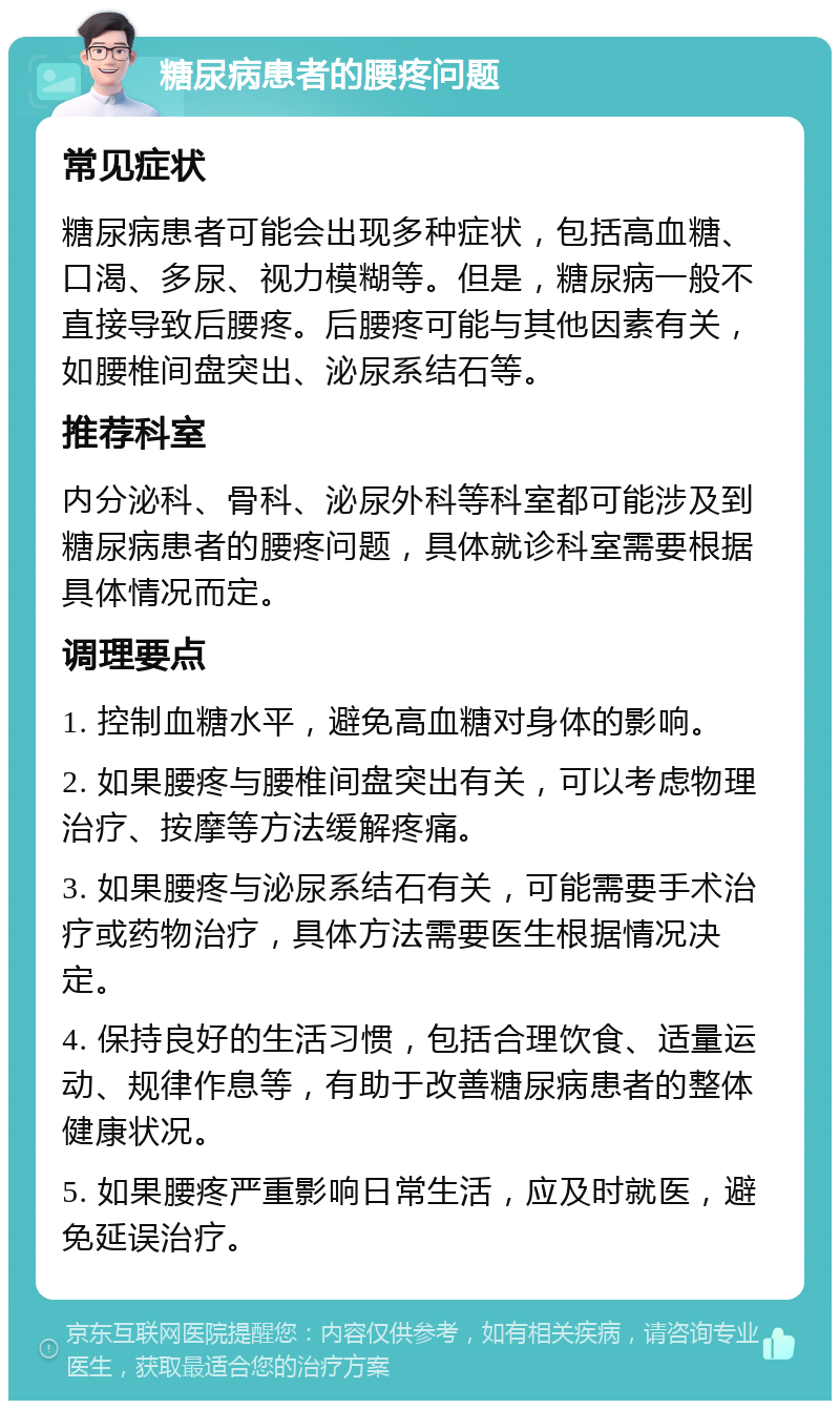 糖尿病患者的腰疼问题 常见症状 糖尿病患者可能会出现多种症状，包括高血糖、口渴、多尿、视力模糊等。但是，糖尿病一般不直接导致后腰疼。后腰疼可能与其他因素有关，如腰椎间盘突出、泌尿系结石等。 推荐科室 内分泌科、骨科、泌尿外科等科室都可能涉及到糖尿病患者的腰疼问题，具体就诊科室需要根据具体情况而定。 调理要点 1. 控制血糖水平，避免高血糖对身体的影响。 2. 如果腰疼与腰椎间盘突出有关，可以考虑物理治疗、按摩等方法缓解疼痛。 3. 如果腰疼与泌尿系结石有关，可能需要手术治疗或药物治疗，具体方法需要医生根据情况决定。 4. 保持良好的生活习惯，包括合理饮食、适量运动、规律作息等，有助于改善糖尿病患者的整体健康状况。 5. 如果腰疼严重影响日常生活，应及时就医，避免延误治疗。