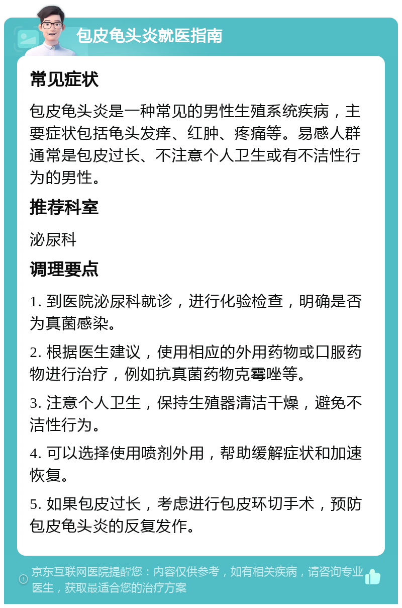 包皮龟头炎就医指南 常见症状 包皮龟头炎是一种常见的男性生殖系统疾病，主要症状包括龟头发痒、红肿、疼痛等。易感人群通常是包皮过长、不注意个人卫生或有不洁性行为的男性。 推荐科室 泌尿科 调理要点 1. 到医院泌尿科就诊，进行化验检查，明确是否为真菌感染。 2. 根据医生建议，使用相应的外用药物或口服药物进行治疗，例如抗真菌药物克霉唑等。 3. 注意个人卫生，保持生殖器清洁干燥，避免不洁性行为。 4. 可以选择使用喷剂外用，帮助缓解症状和加速恢复。 5. 如果包皮过长，考虑进行包皮环切手术，预防包皮龟头炎的反复发作。