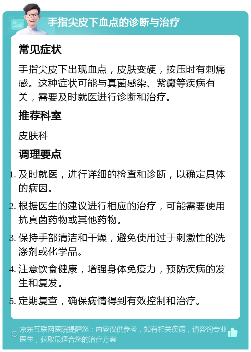 手指尖皮下血点的诊断与治疗 常见症状 手指尖皮下出现血点，皮肤变硬，按压时有刺痛感。这种症状可能与真菌感染、紫癜等疾病有关，需要及时就医进行诊断和治疗。 推荐科室 皮肤科 调理要点 及时就医，进行详细的检查和诊断，以确定具体的病因。 根据医生的建议进行相应的治疗，可能需要使用抗真菌药物或其他药物。 保持手部清洁和干燥，避免使用过于刺激性的洗涤剂或化学品。 注意饮食健康，增强身体免疫力，预防疾病的发生和复发。 定期复查，确保病情得到有效控制和治疗。