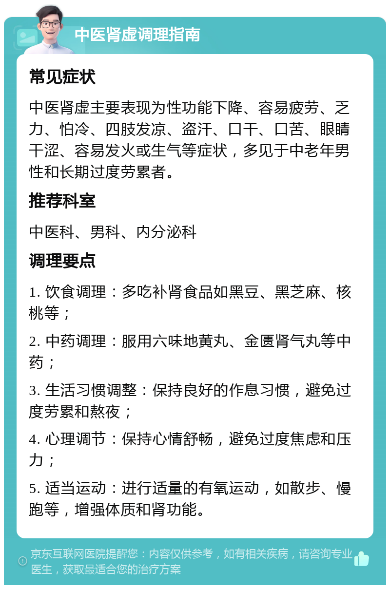 中医肾虚调理指南 常见症状 中医肾虚主要表现为性功能下降、容易疲劳、乏力、怕冷、四肢发凉、盗汗、口干、口苦、眼睛干涩、容易发火或生气等症状，多见于中老年男性和长期过度劳累者。 推荐科室 中医科、男科、内分泌科 调理要点 1. 饮食调理：多吃补肾食品如黑豆、黑芝麻、核桃等； 2. 中药调理：服用六味地黄丸、金匮肾气丸等中药； 3. 生活习惯调整：保持良好的作息习惯，避免过度劳累和熬夜； 4. 心理调节：保持心情舒畅，避免过度焦虑和压力； 5. 适当运动：进行适量的有氧运动，如散步、慢跑等，增强体质和肾功能。