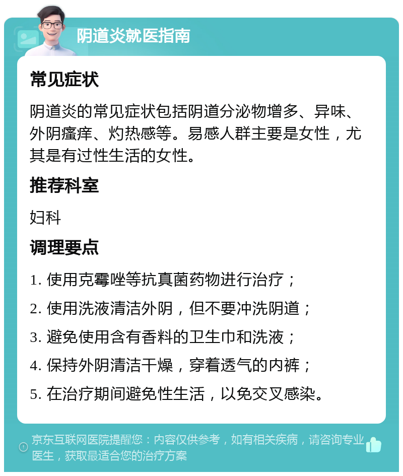 阴道炎就医指南 常见症状 阴道炎的常见症状包括阴道分泌物增多、异味、外阴瘙痒、灼热感等。易感人群主要是女性，尤其是有过性生活的女性。 推荐科室 妇科 调理要点 1. 使用克霉唑等抗真菌药物进行治疗； 2. 使用洗液清洁外阴，但不要冲洗阴道； 3. 避免使用含有香料的卫生巾和洗液； 4. 保持外阴清洁干燥，穿着透气的内裤； 5. 在治疗期间避免性生活，以免交叉感染。