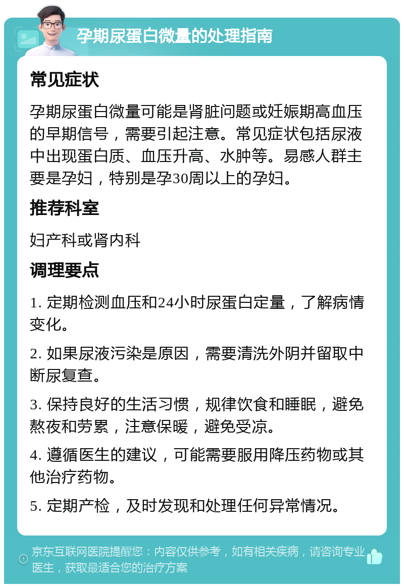 孕期尿蛋白微量的处理指南 常见症状 孕期尿蛋白微量可能是肾脏问题或妊娠期高血压的早期信号，需要引起注意。常见症状包括尿液中出现蛋白质、血压升高、水肿等。易感人群主要是孕妇，特别是孕30周以上的孕妇。 推荐科室 妇产科或肾内科 调理要点 1. 定期检测血压和24小时尿蛋白定量，了解病情变化。 2. 如果尿液污染是原因，需要清洗外阴并留取中断尿复查。 3. 保持良好的生活习惯，规律饮食和睡眠，避免熬夜和劳累，注意保暖，避免受凉。 4. 遵循医生的建议，可能需要服用降压药物或其他治疗药物。 5. 定期产检，及时发现和处理任何异常情况。