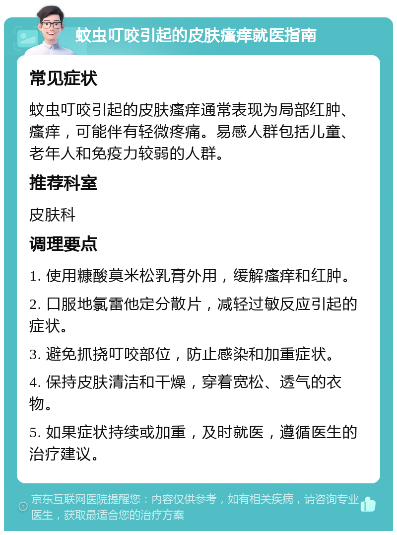 蚊虫叮咬引起的皮肤瘙痒就医指南 常见症状 蚊虫叮咬引起的皮肤瘙痒通常表现为局部红肿、瘙痒，可能伴有轻微疼痛。易感人群包括儿童、老年人和免疫力较弱的人群。 推荐科室 皮肤科 调理要点 1. 使用糠酸莫米松乳膏外用，缓解瘙痒和红肿。 2. 口服地氯雷他定分散片，减轻过敏反应引起的症状。 3. 避免抓挠叮咬部位，防止感染和加重症状。 4. 保持皮肤清洁和干燥，穿着宽松、透气的衣物。 5. 如果症状持续或加重，及时就医，遵循医生的治疗建议。