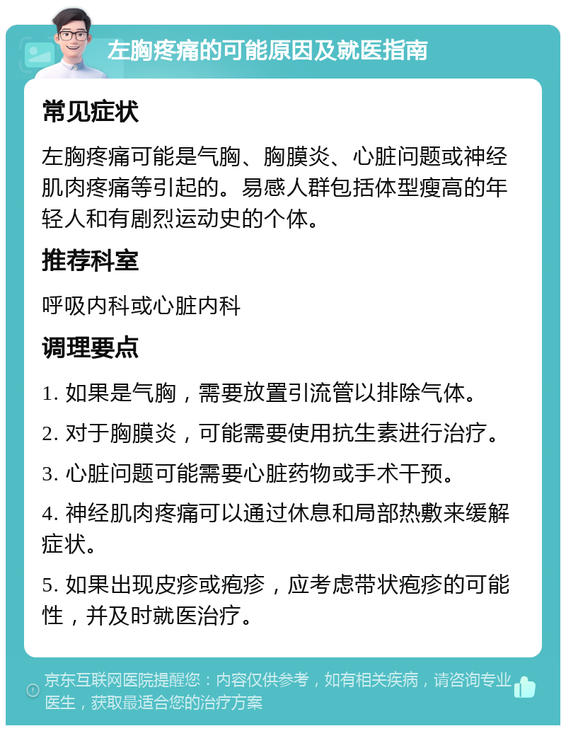 左胸疼痛的可能原因及就医指南 常见症状 左胸疼痛可能是气胸、胸膜炎、心脏问题或神经肌肉疼痛等引起的。易感人群包括体型瘦高的年轻人和有剧烈运动史的个体。 推荐科室 呼吸内科或心脏内科 调理要点 1. 如果是气胸，需要放置引流管以排除气体。 2. 对于胸膜炎，可能需要使用抗生素进行治疗。 3. 心脏问题可能需要心脏药物或手术干预。 4. 神经肌肉疼痛可以通过休息和局部热敷来缓解症状。 5. 如果出现皮疹或疱疹，应考虑带状疱疹的可能性，并及时就医治疗。