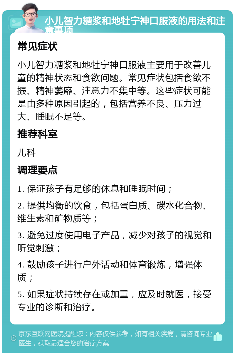 小儿智力糖浆和地牡宁神口服液的用法和注意事项 常见症状 小儿智力糖浆和地牡宁神口服液主要用于改善儿童的精神状态和食欲问题。常见症状包括食欲不振、精神萎靡、注意力不集中等。这些症状可能是由多种原因引起的，包括营养不良、压力过大、睡眠不足等。 推荐科室 儿科 调理要点 1. 保证孩子有足够的休息和睡眠时间； 2. 提供均衡的饮食，包括蛋白质、碳水化合物、维生素和矿物质等； 3. 避免过度使用电子产品，减少对孩子的视觉和听觉刺激； 4. 鼓励孩子进行户外活动和体育锻炼，增强体质； 5. 如果症状持续存在或加重，应及时就医，接受专业的诊断和治疗。