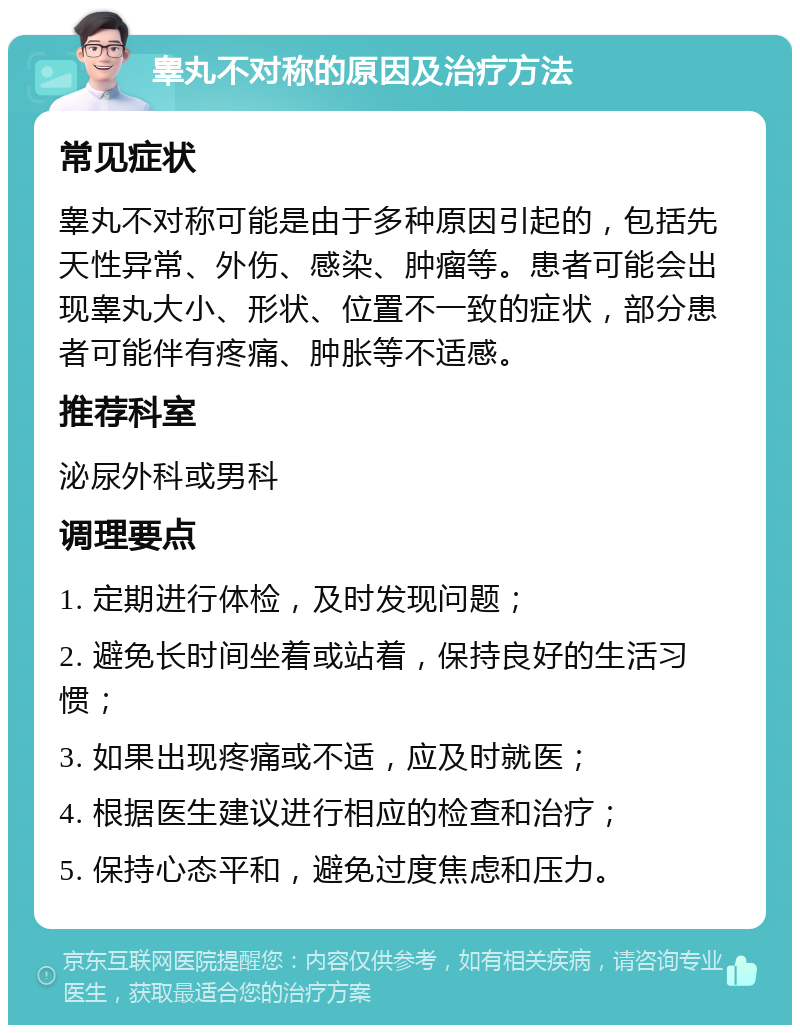 睾丸不对称的原因及治疗方法 常见症状 睾丸不对称可能是由于多种原因引起的，包括先天性异常、外伤、感染、肿瘤等。患者可能会出现睾丸大小、形状、位置不一致的症状，部分患者可能伴有疼痛、肿胀等不适感。 推荐科室 泌尿外科或男科 调理要点 1. 定期进行体检，及时发现问题； 2. 避免长时间坐着或站着，保持良好的生活习惯； 3. 如果出现疼痛或不适，应及时就医； 4. 根据医生建议进行相应的检查和治疗； 5. 保持心态平和，避免过度焦虑和压力。