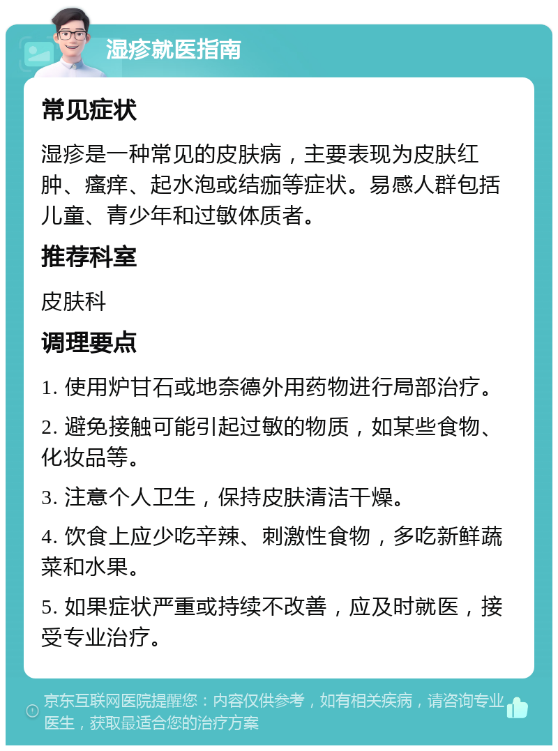 湿疹就医指南 常见症状 湿疹是一种常见的皮肤病，主要表现为皮肤红肿、瘙痒、起水泡或结痂等症状。易感人群包括儿童、青少年和过敏体质者。 推荐科室 皮肤科 调理要点 1. 使用炉甘石或地奈德外用药物进行局部治疗。 2. 避免接触可能引起过敏的物质，如某些食物、化妆品等。 3. 注意个人卫生，保持皮肤清洁干燥。 4. 饮食上应少吃辛辣、刺激性食物，多吃新鲜蔬菜和水果。 5. 如果症状严重或持续不改善，应及时就医，接受专业治疗。