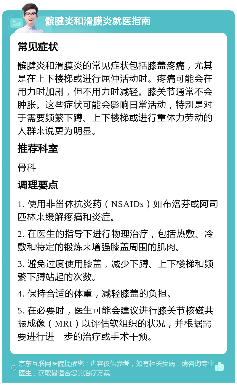 髌腱炎和滑膜炎就医指南 常见症状 髌腱炎和滑膜炎的常见症状包括膝盖疼痛，尤其是在上下楼梯或进行屈伸活动时。疼痛可能会在用力时加剧，但不用力时减轻。膝关节通常不会肿胀。这些症状可能会影响日常活动，特别是对于需要频繁下蹲、上下楼梯或进行重体力劳动的人群来说更为明显。 推荐科室 骨科 调理要点 1. 使用非甾体抗炎药（NSAIDs）如布洛芬或阿司匹林来缓解疼痛和炎症。 2. 在医生的指导下进行物理治疗，包括热敷、冷敷和特定的锻炼来增强膝盖周围的肌肉。 3. 避免过度使用膝盖，减少下蹲、上下楼梯和频繁下蹲站起的次数。 4. 保持合适的体重，减轻膝盖的负担。 5. 在必要时，医生可能会建议进行膝关节核磁共振成像（MRI）以评估软组织的状况，并根据需要进行进一步的治疗或手术干预。