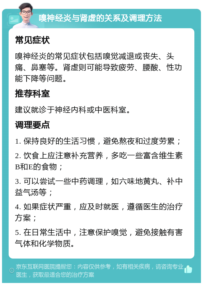 嗅神经炎与肾虚的关系及调理方法 常见症状 嗅神经炎的常见症状包括嗅觉减退或丧失、头痛、鼻塞等。肾虚则可能导致疲劳、腰酸、性功能下降等问题。 推荐科室 建议就诊于神经内科或中医科室。 调理要点 1. 保持良好的生活习惯，避免熬夜和过度劳累； 2. 饮食上应注意补充营养，多吃一些富含维生素B和E的食物； 3. 可以尝试一些中药调理，如六味地黄丸、补中益气汤等； 4. 如果症状严重，应及时就医，遵循医生的治疗方案； 5. 在日常生活中，注意保护嗅觉，避免接触有害气体和化学物质。